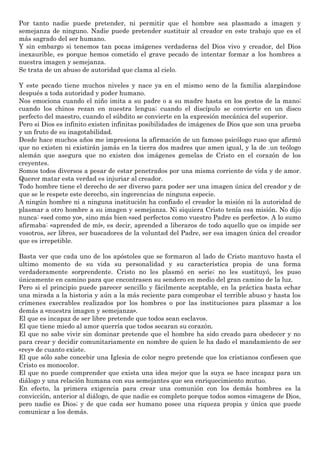Por tanto nadie puede pretender, ni permitir que el hombre sea plasmado a imagen y
semejanza de ninguno. Nadie puede pretender sustituir al creador en este trabajo que es el
más sagrado del ser humano.
Y sin embargo si tenemos tan pocas imágenes verdaderas del Dios vivo y creador, del Dios
inexaurible, es porque hemos cometido el grave pecado de intentar formar a los hombres a
nuestra imagen y semejanza.
Se trata de un abuso de autoridad que clama al cielo.
Y este pecado tiene muchos niveles y nace ya en el mismo seno de la familia alargándose
después a toda autoridad y poder humano.
Nos emociona cuando el niño imita a su padre o a su madre hasta en los gestos de la mano;
cuando los chinos rezan en nuestra lengua; cuando el discípulo se convierte en un disco
perfecto del maestro, cuando el súbdito se convierte en la expresión mecánica del superior.
Pero si Dios es infinito existen infinitas posibilidades de imágenes de Dios que son una prueba
y un fruto de su inagotabilidad.
Desde hace muchos años me impresiona la afirmación de un famoso psicólogo ruso que afirmó
que no existen ni existirán jamás en la tierra dos madres que amen igual, y la de .un teólogo
alemán que asegura que no existen dos imágenes gemelas de Cristo en el corazón de los
creyentes.
Somos todos diversos a pesar de estar penetrados por una misma corriente de vida y de amor.
Querer matar esta verdad es injuriar al creador.
Todo hombre tiene el derecho de ser diverso para poder ser una imagen única del creador y de
que se le respete este derecho, sin ingerencias de ninguna especie.
A ningún hombre ni a ninguna institución ha confiado el creador la misión ni la autoridad de
plasmar a otro hombre a su imagen y semejanza. Ni siquiera Cristo tenía esa misión. No dijo
nunca: «sed como yo», sino más bien «sed perfectos como vuestro Padre es perfecto». A lo sumo
afirmaba: «aprended de mí», es decir, aprended a liberaros de todo aquello que os impide ser
vosotros, ser libres, ser buscadores de la voluntad del Padre, ser esa imagen única del creador
que es irrepetible.
Basta ver que cada uno de los apóstoles que se formaron al lado de Cristo mantuvo hasta el
ultimo momento de su vida su personalidad y su característica propia de una forma
verdaderamente sorprendente. Cristo no les plasmó en serie; no les sustituyó, les puso
únicamente en camino para que encontrasen su sendero en medio del gran camino de la luz.
Pero si el principio puede parecer sencillo y fácilmente aceptable, en la práctica basta echar
una mirada a la historia y aún a la más reciente para comprobar el terrible abuso y hasta los
crímenes execrables realizados por los hombres o por las instituciones para plasmar a los
demás a «nuestra imagen y semejanza».
El que es incapaz de ser libre pretende que todos sean esclavos.
El que tiene miedo al amor querría que todos secaran su corazón.
El que no sabe vivir sin dominar pretende que el hombre ha sido creado para obedecer y no
para crear y decidir comunitariamente en nombre de quien le ha dado el mandamiento de ser
«rey» de cuanto existe.
El que sólo sabe concebir una Iglesia de color negro pretende que los cristianos confiesen que
Cristo es monocolor.
El que no puede comprender que exista una idea mejor que la suya se hace incapaz para un
diálogo y una relación humana con sus semejantes que sea enriquecimiento mutuo.
En efecto, la primera exigencia para crear una comunión con los demás hombres es la
convicción, anterior al diálogo, de que nadie es completo porque todos somos «imagen» de Dios,
pero nadie es Dios; y de que cada ser humano posee una riqueza propia y única que puede
comunicar a los demás.
 
