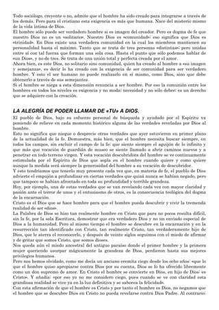 Todo sociólogo, creyente o no, admite que el hombre ha sido creado para integrarse a través de
los demás. Pero para el cristiano esta exigencia es más que humana. Nace del misterio mismo
de la vida íntima de Dios.
El hombre sólo puede ser verdadero hombre si es imagen del creador. Pero es dogma de fe que
nuestro Dios no es un «solitario». Nuestro Dios es «comunidad»; eso significa que Dios es
«trinidad». En Dios existe una verdadera comunidad en la cual los miembros mantienen su
personalidad hasta el máximo. Tanto que se trata de tres personas «distintas»; pero unidas
entre sí con tal fuerza que forman una sola cosa. Hasta el punto que sólo podemos hablar de
«un Dios», y no de tres. Se trata de una unión total y perfecta creada por el amor.
Ahora bien, es este Dios, no solitario sino comunidad, quien ha creado al hombre a «su imagen
y semejanza», es decir lo ha creado con la exigencia de ser comunidad para ser verdadero
hombre. Y esto el ser humano no puede realizarlo en sí mismo, como Dios, sino que debe
obtenerlo a través de sus semejantes.
Si el hombre se niega a esta dimensión renuncia a ser hombre. Por eso la comunión entre los
hombres en todos los niveles es exigencia y no moda; necesidad y no sólo deber; es un derecho
que se adquiere con la creación.
LA ALEGRÍA DE PODER LLAMAR DE «TU» A DIOS.
El pueblo de Dios, bajo su esfuerzo personal de búsqueda y ayudado por el Espíritu va
poniendo de relieve en cada momento histórico alguna de las verdades reveladas por Dios al
hombre.
Esto no significa que niegue o desprecie otras verdades que ayer estuvieron en primer plano
de la actualidad de la fe. Demuestra, más bien, que el hombre necesita buscar siempre, en
todos los campos, sin excluir el campo de la fe; que siente siempre el aguijón de lo infinito y
que más que vocación de guardián de museo se siente llamado a abrir caminos nuevos y a
penetrar en todo terreno virgen. Y esta vocación descubridora del hombre se ve continuamente
estimulada por el Espíritu de Dios que sopla en el hombre cuando quiere y como quiere
aunque la medida será siempre la generosidad del hombre a su vocación de descubridor.
Y esto tendríamos que tenerlo muy presente cada vez que, en materia de fe, el pueblo de Dios
advierte el empujón a profundizar en ciertas verdades que quizá nunca se habían negado, pero
que tampoco se habían afrontado en toda su profundidad y terrible grandeza.
Hoy, por ejemplo, una de estas verdades que se van revelando cada vez con mayor claridad y
pasión ante el terror de unos y el entusiasmo de otros, es la consecuencia teológica del dogma
de la encarnación.
Cristo es el Dios que se hace hombre para que el hombre pueda descubrir y vivir la tremenda
realidad de ser «dios».
La Palabra de Dios se hizo tan realmente hombre en Cristo que para no pocos resulta difícil,
sin la fe, por la sola Escritura, demostrar que era verdadero Dios y no un enviado especial de
Dios a la humanidad. Pero al mismo tiempo el hombre se descubre en la encarnación y en la
resurrección tan identificado con Cristo, tan realmente Cristo, tan verdaderamente hijo de
Dios, que le aterra el reconocerlo, y después de veinte siglos seguimos con el miedo de afirmar
y de gritar que somos Cristo, que somos dioses.
Nos queda aún el miedo ancestral del antiguo paraíso donde el primer hombre y la primera
mujer queriendo usurpar mágicamente la grandeza de Dios, perdieron hasta sus mejores
privilegios humanos.
Pero nos hemos olvidado, como me decía un anciano eremita ciego desde los ocho años: «que lo
que el hombre quiso apropiarse contra Dios por su cuenta, Dios se lo ha ofrecido libremente
como un don supremo de amor. En Cristo el hombre se convierte en Dios, en hijo de Dios: es
Cristo». Y añadía: «por eso yo no me considero ciego, pues cuando se ve con claridad esta
grandiosa realidad se vive ya en la luz definitiva y se saborea la felicidad».
Con esta afirmación de que el hombre es Cristo y por tanto el hombre es Dios, no negamos que
el hombre que se descubre Dios en Cristo no pueda revelarse contra Dios Padre. Al contrario:
 
