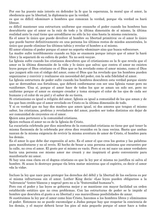 Por eso ha puesto más interés en defender la fe que la esperanza, la moral que el amor, la
obediencia que la libertad, la diplomacia que la verdad.
es que es difícil «dominar» a hombres que conozcan la verdad, porque «la verdad os hará
libres».
es difícil mantener una estructura uniforme que ensanche el poder cuando los hombres han
descubierto que el amor es la raíz de todo y la última dimensión de sí mismo, la última
realidad ante la cual tiene que arrodillarse no sólo la ley sino hasta la misma conciencia.
Es el amor lo único que puede devolver al hombre su libertad primitiva; es el amor lo único
que puede barrer definitivamente en una persona los últimos restos de miedos ancestrales, lo
único que puede eliminar los últimos tabús y revelar el hombre a sí mismo.
El amor elimina el poder porque el amor no soporta «dominar» sino que busca «ofrecerse».
La madre sufre terriblemente cuando su hija se enamora porque intuye que el amor la hará
libre y la separará de su esfera de poder. Ya no será «suya».
La Iglesia sufre cuando los cristianos descubren que el cristianismo es la fe que revela que el
amor es la última dimensión de la vida y lo único que salva; que contra el amor no existen
leyes porque el Dios cristiano es el Dios que se ha revelado como el amor mismo, como el Dios
que juzgará sólo con el código del amor, como el Dios que ha revelado que los hombres pueden
organizarse y convivir y realizarse sin necesidad del poder, con la sola fidelidad al amor.
La Iglesia estructura de poder sufre cuando los hombres descubren esta verdad porque siente
que se derrumban sus fortalezas, que deberá conformarse con ser una Iglesia «una» pero no
«uniforme». Una sí, porque el amor hace de todos los que se aman un solo ser, pero no
uniforme porque el amor es siempre creador y toma siempre el color de los ojos de cada ser
humano y el color de su piel y el sabor de su tierra.
Si cristianismo es igual a religión del amor, Iglesia es igual a comunidad de los que aman y de
los que han creído que el amor revelado en Cristo es la última dimensión de todo.
Y si es verdad que no hay dos madres que amen igual, ni dos amores que tengan el mismo
sabor, los cristianos, profetas y reveladores del amor, pueden ser todos distintos sin dejar de
ser comunidad de creyentes en el amor.
Quien ama pertenece a la comunidad cristiana.
Quien rechaza el amor no es de la Iglesia de Cristo.
La eucaristía celebrada por diez miembros de la comunidad cristiana no tiene por qué tener la
misma fisonomía de la celebrada por otros diez reunidos en la casa vecina. Basta que ambas
nazcan de la misma exigencia de revivir la misma aventura de amor de Cristo, el hombre para
los demás.
Es el amor lo que debe dar expresión al acto. Es el amor el que crea los gestos y las palabras
para manifestarse y no al revés. El hecho de besar a una persona anónima que encuentro por
la calle, no crea el amor. El gesto por sí mismo es vacío. Pero si en mí nace un amor verdadero
hacia una persona ese mismo amor me creará y me inspirará el gesto conveniente para
manifestarle mi amor.
Si hay una cosa clara en el dogma cristiano es que la ley por sí misma no justifica ni salva al
hombre. Si acaso lo destruye porque «la letra mata» mientras que el espíritu, es decir el amor
«da la vida».
Incluso la ley que nace para proteger los derechos del débil y la libertad de los esclavos es por
sí misma infructuosa sin el amor. Luther King decía: «Las leyes pueden obligarnos a la
"tolerancia" (entre blancos y negros) pero no a la "fraternidad humana"».
Pero con el poder y las leyes se gobierna mejor y se mantiene con mayor facilidad un orden
establecido estático que no crea problemas. Con las estructuras de poder se le impide al
hombre que descubra el gusto a su libertad y sus maravillosas posibilidades de amar.
Si sustituimos la ley por el amor como hizo Cristo, hacemos a los hombres libres y eliminamos
el poder. Entonces no se puede excomulgar a Judas porque hay que respetar la conciencia de
los demás, y el mayor deberá lavar los pies al más pequeño porque el amor hace a todos
 