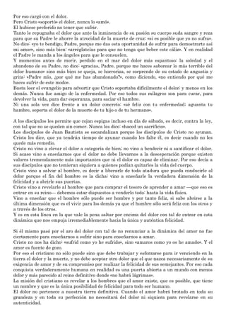 Por eso cargó con el dolor.
Pero Cristo «soportó» el dolor, nunca lo «amó».
El hubiese preferido no tener que sufrir.
Tanto le repugnaba el dolor que ante la inminencia de su pasión su cuerpo suda sangre y reza
para que su Padre le ahorre la atrocidad de la muerte de cruz: «si es posible que yo no sufra».
No dice: «yo te bendigo, Padre, porque me das esta oportunidad de sufrir para demostrarte así
mi amor», sino más bien: «arréglatelas para que no tenga que beber este cáliz». Y en realidad
el Padre le manda a los ángeles para que le consuelen.
Y momentos antes de morir, perdido en el mar del dolor más espantoso: la soledad y el
abandono de su Padre, no dice: «gracias, Padre, porque me haces saborear lo más terrible del
dolor humano» sino más bien se queja, se horroriza, se sorprende de su estado de angustia y
grita: «Padre mío, ¿por qué me has abandonado?», como diciendo, «no entiendo por qué me
haces sufrir de este modo».
Basta leer el evangelio para advertir que Cristo soportaba difícilmente el dolor; y menos en los
demás. Nunca fue amigo de la enfermedad. Por eso todos sus milagros son para curar, para
devolver la vida, para dar esperanza, para saciar el hambre.
Ni una sola vez dice frente a un dolor concreto: «sé feliz con tu enfermedad; aguanta tu
hambre, soporta el dolor de la muerte de tu hijo o de tu hermano».
A los discípulos les permite que cojan espigas incluso en día de sábado, es decir, contra la ley,
con tal que no se queden sin comer. Nunca les dice: «haced un sacrificio».
Los discípulos de Juan Bautista se escandalizan porque los discípulos de Cristo no ayunan.
Cristo les dice, que ya tendrán tiempo de ayunar cuando les falte él, es decir cuando no les
quede más remedio.
Cristo no vino a elevar el dolor a categoría de bien; no vino a bendecir ni a santificar el dolor.
Si acaso vino a enseñarnos que el dolor no debe llevarnos a la desesperación porque existen
valores tremendamente más importantes que ni el dolor es capaz de eliminar. Por eso decía a
sus discípulos que no temieran siquiera a quienes podían quitarles la vida del cuerpo.
Cristo vino a salvar al hombre, es decir a liberarle de toda atadura que pueda conducirle al
dolor porque el fin del hombre es la dicha; vino a enseñarle la verdadera dimensión de la
felicidad y a abrirle sus puertas.
Cristo vino a revelarle al hombre que para comprar el tesoro de aprender a amar —que eso es
entrar en su reino— debemos estar dispuestos a venderlo todo: hasta la vida física.
Vino a enseñar que el hombre sólo puede ser hombre y por tanto feliz, si sabe abrirse a la
última dimensión que es el vivir para los demás ya que el hombre sólo será feliz con los otros y
a través de los otros.
Y es en esta línea en la que vale la pena saltar por encima del dolor con tal de entrar en esta
dinámica que nos empuja irremediablemente hacia la única y auténtica felicidad.
Si él mismo pasó por el aro del dolor con tal de no renunciar a la dinámica del amor no fue
ciertamente para enseñarnos a sufrir sino para enseñarnos a amar.
Cristo no nos ha dicho: «sufrid como yo he sufrido», sino «amaros como yo os he amado». Y el
amor es fuente de gozo.
Por eso el cristiano no sólo puede sino que debe trabajar y esforzarse para ir venciendo en la
tierra el dolor y la muerte, y no debe aceptar otro dolor que el que nazca necesariamente de su
exigencia de amor y de su compromiso por realizar la felicidad de sus semejantes. Por eso cada
conquista verdaderamente humana en realidad es una puerta abierta a un mundo con menos
dolor y más parecido al reino definitivo donde «no habrá lágrimas».
La misión del cristiano es revelar a los hombres que el amor existe, que es posible, que tiene
un nombre y que es la única posibilidad de felicidad para todo ser humano.
El dolor no pertenece a nuestra tierra definitiva. Cuando el amor habrá brotado en toda su
grandeza y en toda su perfección no necesitará del dolor ni siquiera para revelarse en su
autenticidad.
 