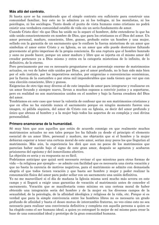 Más allá del contrato.
Si hasta ayer se ha considerado que el simple contrato era suficiente para construir una
comunidad familiar, hoy esto no lo admiten ya ni los teólogos, ni los moralistas, ni los
psicólogos, ni los sociólogos. Tanto desde el punto de vista humano como cristiano no podrá
existir una verdadera comunidad estable de vida sin un serio fundamento de amor.
Cuando Cristo dice: «lo que Dios ha unido no lo separe el hombre», debe entenderse lo que ha
sido unido conscientemente en nombre de Dios, que para los cristianos es el Dios del amor. Un
amor personal, maduro, consciente, libre, gozoso, probado entre un hombre y una mujer,
sellado con la garantía de un sacramento que le confiere la fuerza misteriosa de un amor que
simboliza el amor entre Cristo y su Iglesia, es un amor que sólo puede destruirse faltando
gravemente al grito imperioso de la propia conciencia. Es una ruptura que el hombre honrado
y sano no puede hacer, porque un amor maduro y libre que se injerta en el mismo amor del
creador pertenece ya a Dios mismo y entra en la categoría misteriosa de lo infinito, de lo
definitivo, de lo eterno.
Pero precisamente por eso es necesario preguntarse si un porcentaje enorme de matrimonios
actuales, en vez de haber sido unidos por Dios, por el amor profundo, no lo han sido más bien
por el solo instinto, por los imperativos sociales, por exigencias o conveniencias económicas,
por la fuerza de la costumbre o por otros mil imponderables que nada tienen que ver que con
una elección consciente, libre y gozosa.
Exigencias de otro tipo muy diverso al de este impulso de amor para integrarse y realizarse en
un amor fecundo y siempre nuevo, llevan a muchos esposos a convivir juntos y a soportarse,
pero en realidad no son matrimonios unidos en el nombre y bajo la fuerza creadora del Dios
del amor.
Tendríamos en este caso que tener la valentía de confesar que no son matrimonios cristianos y
que en ellos no ha existido nunca el sacramento porque en ningún momento fueron una
imagen, ni pálida siquiera, del amor de Cristo con su Iglesia, es decir del amor profundo y
único que abraza al hombre y a la mujer bajo todos los aspectos de su compleja y casi divina
personalidad.
Primero enamorarse de la humanidad.
Sé muy bien que aun aquellos que están de acuerdo conmigo en que realmente muchos
matrimonios actuales no son tales porque les ha faltado ya desde el principio el elemento
esencial de un amor libre, personal y maduro, me objetarán que si el hombre y la mujer
debieran esperar a tener una certeza moral de este amor, serían muy pocos los que llegarían al
matrimonio. Más aún, la experiencia les dirá que aun no pocos de los matrimonios que
parecían haber nacido bajo el signo de este gran amor, después se agotaron y acabaron
prisioneros del egoísmo y del inmovilismo afectivo.
La objeción es seria y su respuesta no es fácil.
Podríamos anticipar que quizá será necesario revisar el que mientras para otras formas de
vida —la religiosa por ejemplo— se admite con facilidad que es necesaria una cierta vocación y
que no basta la carencia de motivos negativos, para el matrimonio se admite con demasiada
alegría el que todos tienen vocación y que basta ser hombre y mujer y poder realizar la
consumación física del amor para poder sellar con un sacramento una unión definitiva.
Yo no me maravillaré si el día de mañana la Iglesia misma será mucho más severa en este
campo y si llegará a exigir unas garantías de vocación al matrimonio antes de conceder el
sacramento. Vocación que se manifestaría como mínimo en una certeza moral de haber
obtenido una integración seria del hombre y de la mujer en los diversos campos de la
sexualidad, de la psicología, de la afinidad ideológica y religiosa de la vida, etc. Porque si es
verdad que para la simple convivencia entre los hombres libres no es necesario un grado
profundo de afinidad y basta el deseo mutuo de intercambio fraterno, no veo cómo esto no sea
necesario para realizar una convivencia definitiva y completa con aquella persona a quien se
ha elegido como el ser humano ideal, a quien yo entregaré lo mejor de mí mismo para crear la
base de una comunidad ideal y prototipo de la gran comunidad humana.
 