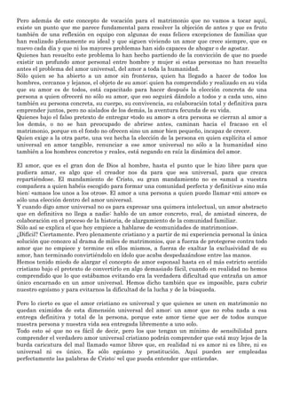 Pero además de este concepto de vocación para el matrimonio que no vamos a tocar aquí,
existe un punto que me parece fundamental para resolver la objeción de antes y que es fruto
también de una reflexión en equipo con algunas de esas felices excepciones de familias que
han realizado plenamente su ideal y que siguen viviendo un amor que crece siempre, que es
nuevo cada día y que ni los mayores problemas han sido capaces de ahogar o de agostar.
Quienes han resuelto este problema lo han hecho partiendo de la convicción de que no puede
existir un profundo amor personal entre hombre y mujer si estas personas no han resuelto
antes el problema del amor universal, del amor a toda la humanidad.
Sólo quien se ha abierto a un amor sin fronteras, quien ha llegado a hacer de todos los
hombres, cercanos y lejanos, el objeto de su amor; quien ha comprendido y realizado en su vida
que su amor es de todos, está capacitado para hacer después la elección concreta de una
persona a quien ofrecerá no sólo su amor, que eso seguirá dándolo a todos y a cada uno, sino
también su persona concreta, su cuerpo, su convivencia, su colaboración total y definitiva para
emprender juntos, pero no aislados de los demás, la aventura fecunda de su vida.
Quienes bajo el falso pretexto de entregar «todo su amor» a otra persona se cierran al amor a
los demás, o no se han preocupado de abrirse antes, caminan hacia el fracaso en el
matrimonio, porque en el fondo no ofrecen sino un amor bien pequeño, incapaz de crecer.
Quien exige a la otra parte, una vez hecha la elección de la persona en quien explícita el amor
universal en amor tangible, renunciar a ese amor universal no sólo a la humanidad sino
también a los hombres concretos y reales, está negando en raíz la dinámica del amor.
El amor, que es el gran don de Dios al hombre, hasta el punto que le hizo libre para que
pudiera amar, es algo que el creador nos da para que sea universal, para que crezca
repartiéndose. El mandamiento de Cristo, su gran mandamiento no es «amad a vuestra
compañera a quien habéis escogido para formar una comunidad perfecta y definitiva» sino más
bien: «amaos los unos a los otros». El amor a una persona a quien puedo llamar «mi amor» es
sólo una elección dentro del amor universal.
Y cuando digo amor universal no es para expresar una quimera intelectual, un amor abstracto
que en definitiva no llega a nadie: hablo de un amor concreto, real, de amistad sincera, de
colaboración en el proceso de la historia, de alargamiento de la comunidad familiar.
Sólo así se explica el que hoy empiece a hablarse de «comunidades de matrimonios».
¿Difícil? Ciertamente. Pero plenamente cristiano y a partir de mi experiencia personal la única
solución que conozco al drama de miles de matrimonios, que a fuerza de protegerse contra todo
amor que no empiece y termine en ellos mismos, a fuerza de exaltar la exclusividad de su
amor, han terminado convirtiéndolo en ídolo que acaba despedazándose entre las manos.
Hemos tenido miedo de alargar el concepto de amor esponsal hasta en el más estricto sentido
cristiano bajo el pretexto de convertirlo en algo demasiado fácil, cuando en realidad no hemos
comprendido que lo que estábamos evitando era la verdadera dificultad que entraña un amor
único encarnado en un amor universal. Hemos dicho también que es imposible, para cubrir
nuestro egoísmo y para evitarnos la dificultad de la lucha y de la búsqueda.
Pero lo cierto es que el amor cristiano es universal y que quienes se unen en matrimonio no
quedan eximidos de esta dimensión universal del amor; un amor que no roba nada a esa
entrega definitiva y total de la persona, porque este amor tiene que ser de todos aunque
nuestra persona y nuestra vida sea entregada libremente a uno solo.
Todo esto sé que no es fácil de decir, pero los que tengan un mínimo de sensibilidad para
comprender el verdadero amor universal cristiano podrán comprender que está muy lejos de la
burda caricatura del mal llamado «amor libre» que, en realidad ni es amor ni es libre, ni es
universal ni es único. Es sólo egoísmo y prostitución. Aquí pueden ser empleadas
perfectamente las palabras de Cristo: «el que pueda entender que entienda».
 