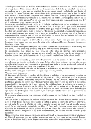 Y suele justificarse con los deberes de la maternidad cuando en realidad no he leído nunca en
el evangelio que Cristo exima al padre de la responsabilidad de la «paternidad». La misma
naturaleza ha previsto que en realidad la mujer pueda seguir trabajando casi hasta el
momento del parto. Y no está escrito en el evangelio que cuando nace el niño y llora de noche
deba ser sólo la madre la que tenga que levantarse a cuidarlo. Dirá alguno que está escrito en
la ley de la naturaleza que inclina a la madre y no al padre a preocuparse siempre de la
protección del recién nacido. Pero en este caso deberíamos ser más consecuentes con esta ley
de la naturaleza como veremos más tarde.
Lo cierto es que si el hombre se realiza en el trabajo, en el contacto con sus semejantes y en el
intercambio de ideas y sentimientos, en este caso la mujer para que pueda realizarse
plenamente y en la misma medida del hombre, tiene que llegar a obtener, de hecho, la misma
libertad para desarrollarse como el hombre. Y la misma maternidad debería estar supeditada
a esta verdad, porque una mujer que primero no se realiza a sí misma, que no se descubre
verdaderamente humana, que no está en condiciones de seguir desarrollándose en todas sus
dimensiones, no podrá tampoco ser una buena madre.
Lo contrario sería seguir considerando a la mujer como objeto más que como compañera
humana, como sierva más que como la integración indispensable para hacerse plenamente
hombre e hijo de Dios.
como me decía una esposa: «Después de casadas nos convertimos en criadas sin sueldo y sin
día libre». Es una frase muy gráfica y muy dura, pero no exenta de verdad.
la consecuencia más grave de todo esto, de esta falta de libertad para realizarse
humanamente, para trabajar, para no ser una simple ama de casa, una simple niñera, es el
desnivel que se crea inevitablemente en el campo social y psicológico de la misma familia.
Si he dicho anteriormente que son una cifra irrisoria los matrimonios que he conocido en los
que el amor ha seguido creciendo a lo largo de los años, debo confesar que son aún menos
aquellos matrimonios que comparten al mismo tiempo toda la carga intelectual, cultural o
simplemente vital de su trabajo y de su existencia terrena.
Es pavorosa la soledad y la falta de diálogo en el matrimonio con relación a los problemas de
trabajo del marido, que en realidad es lo que ocupa toda su jornada.
Y esto a todos los niveles.
El ingeniero, el abogado, el médico, el electricista, el político, el cartero, cuando termina su
jornada y vuelve a su casa no habla con su mujer de su trabajo porque dice: «Ella no puede
entenderme». «Sería demasiado complicado meterla en mi mundo». «Para qué crearle
problemas que ella no tiene», etc. Y la mujer por su parte dice: «Yo no me atrevo ni siquiera a
preguntarle; es un mundo en el que yo nunca he podido entrar». Y lógicamente la mujer le
hablará siempre de lo mismo: de los niños, del colegio, de las notas, de las facturas, de las
llamadas telefónicas, etc. Y el marido en el mejor de los casos, cuando no grita diciendo que
«ya tiene él bastantes problemas en el trabajo», se refugia en la televisión o en el periódico o en
jugar con los niños.
El problema, planteado de este modo tan sencillo, puede parecer infantil pero en realidad es
dramático.
No hace mucho la esposa de un hombre político me decía: «Mi último acto de libertad fue el sí
ante el altar. Desde entonces no he vuelto a probar lo que es la libertad y he vivido encerrada
en mi jaula de oro». Y añadió: «lo más tremendo es que me casé con mi marido porque
admiraba su inteligencia, su trabajo, sus ideas. Y ahora prácticamente nunca hablamos de lo
que hace. De sus cosas me entero por sus amigos. Yo misma he renunciado a todo esfuerzo y
trabajo intelectual porque con él no hablo de estas cosas y mi vida se pasa en la cocina y con
los niños».
Quizá el hombre no se ha dado cuenta de que mientras él, al casarse, adquiere un grado mayor
de libertad, porque no está ya sujeto a sus padres, porque tiene quien se preocupe de la casa,
quien le descargue de una serie de preocupaciones materiales, porque puede «mandar», etc., la
 