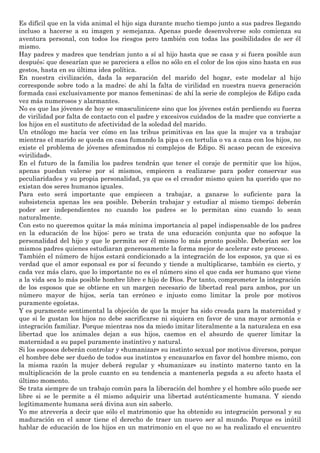 Es difícil que en la vida animal el hijo siga durante mucho tiempo junto a sus padres llegando
incluso a hacerse a su imagen y semejanza. Apenas puede desenvolverse solo comienza su
aventura personal, con todos los riesgos pero también con todas las posibilidades de ser él
mismo.
Hay padres y madres que tendrían junto a sí al hijo hasta que se casa y si fuera posible aun
después; que desearían que se pareciera a ellos no sólo en el color de los ojos sino hasta en sus
gestos, hasta en su última idea política.
En nuestra civilización, dada la separación del marido del hogar, este modelar al hijo
corresponde sobre todo a la madre; de ahí la falta de virilidad en nuestra nueva generación
formada casi exclusivamente por manos femeninas; de ahí la serie de complejos de Edipo cada
vez más numerosos y alarmantes.
No es que las jóvenes de hoy se «masculinicen» sino que los jóvenes están perdiendo su fuerza
de virilidad por falta de contacto con el padre y excesivos cuidados de la madre que convierte a
los hijos en el sustituto de afectividad de la soledad del marido.
Un etnólogo me hacía ver cómo en las tribus primitivas en las que la mujer va a trabajar
mientras el marido se queda en casa fumando la pipa o en tertulia o va a caza con los hijos, no
existe el problema de jóvenes afeminados ni complejos de Edipo. Si acaso pecan de excesiva
«virilidad».
En el futuro de la familia los padres tendrán que tener el coraje de permitir que los hijos,
apenas puedan valerse por sí mismos, empiecen a realizarse para poder conservar sus
peculiaridades y su propia personalidad, ya que es el creador mismo quien ha querido que no
existan dos seres humanos iguales.
Para esto será importante que empiecen a trabajar, a ganarse lo suficiente para la
subsistencia apenas les sea posible. Deberán trabajar y estudiar al mismo tiempo; deberán
poder ser independientes no cuando los padres se lo permitan sino cuando lo sean
naturalmente.
Con esto no queremos quitar la más mínima importancia al papel indispensable de los padres
en la educación de los hijos: pero se trata de una educación conjunta que no sofoque la
personalidad del hijo y que le permita ser él mismo lo más pronto posible. Deberían ser los
mismos padres quienes estudiaran generosamente la forma mejor de acelerar este proceso.
También el número de hijos estará condicionado a la integración de los esposos, ya que si es
verdad que el amor esponsal es por sí fecundo y tiende a multiplicarse, también es cierto, y
cada vez más claro, que lo importante no es el número sino el que cada ser humano que viene
a la vida sea lo más posible hombre libre e hijo de Dios. Por tanto, comprometer la integración
de los esposos que se obtiene en un margen necesario de libertad real para ambos, por un
número mayor de hijos, sería tan erróneo e injusto como limitar la prole por motivos
puramente egoístas.
Y es puramente sentimental la objeción de que la mujer ha sido creada para la maternidad y
que si le gustan los hijos no debe sacrificarse ni siquiera en favor de una mayor armonía e
integración familiar. Porque mientras nos da miedo imitar literalmente a la naturaleza en esa
libertad que los animales dejan a sus hijos, caemos en el absurdo de querer limitar la
maternidad a su papel puramente instintivo y natural.
Si los esposos deberán controlar y «humanizar» su instinto sexual por motivos diversos, porque
el hombre debe ser dueño de todos sus instintos y encauzarlos en favor del hombre mismo, con
la misma razón la mujer deberá regular y «humanizar» su instinto materno tanto en la
multiplicación de la prole cuanto en su tendencia a mantenerla pegada a su afecto hasta el
último momento.
Se trata siempre de un trabajo común para la liberación del hombre y el hombre sólo puede ser
libre si se le permite a él mismo adquirir una libertad auténticamente humana. Y siendo
legítimamente humana será divina aun sin saberlo.
Yo me atrevería a decir que sólo el matrimonio que ha obtenido su integración personal y su
maduración en el amor tiene el derecho de traer un nuevo ser al mundo. Porque es inútil
hablar de educación de los hijos en un matrimonio en el que no se ha realizado el encuentro
 