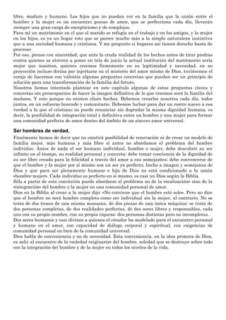 libre, maduro y humano. Los hijos que no puedan ver en la familia que la unión entre el
hombre y la mujer es un encuentro gozoso de amor, que se perfecciona cada día, llevarán
siempre una gran carga de excepticismo y de complejos.
Para mí un matrimonio en el que el marido se refugia en el trabajo y en los amigos, y la mujer
en los hijos, es ya un hogar roto que se parece mucho más a la simple naturaleza instintiva
que a una sociedad humana y cristiana. Y me pregunto si hogares así tienen derecho hasta de
procrear.
Por eso, pienso con sinceridad, que ante la cruda realidad de los hechos antes de tirar piedras
contra quienes se atreven a poner en tela de juicio la actual institución del matrimonio sería
mejor que nosotros, quienes creemos firmemente en su legitimidad y necesidad, en su
proyección incluso divina por injertarse en el misterio del amor mismo de Dios, tuviésemos el
coraje de hacernos con valentía algunas preguntas concretas que puedan ser un principio de
solución para una transformación de la familia del futuro.
Nosotros hemos intentado plantear en este capítulo algunas de estas preguntas claves y
concretas sin preocuparnos de hacer la imagen definitiva de lo que creemos será la familia del
mañana. Y esto porque no existen clisés hechos. Debemos crearlos nosotros cada día, todos
juntos, en un esfuerzo honrado y comunitario. Debemos luchar para dar un rostro nuevo a esa
verdad a la que el cristiano no puede renunciar sin degradar la misma dignidad humana, es
decir, la posibilidad de integración total y definitiva entre un hombre y una mujer para formar
una comunidad perfecta de amor dentro del ámbito de un sincero amor universal.
Ser hombres de verdad.
Finalmente hemos de decir que no existirá posibilidad de renovación ni de crear un modelo de
familia mejor, más humana y más libre si antes no abordamos el problema del hombre
individuo. Antes de nada el ser humano individual, hombre o mujer, debe descubrir su ser
infinito en el tiempo, su realidad personal y concreta; debe tomar conciencia de la dignidad de
su ser libre creado para la felicidad a través del amor a sus semejantes; debe convencerse de
que el hombre y la mujer por sí mismo son un ser ya perfecto, hecho a imagen y semejanza de
Dios y que para ser plenamente humano e hijo de Dios no está condicionado a la unión
«hombre-mujer». Cada individuo es perfecto en sí mismo, es casi un Dios según la Biblia.
Sólo a partir de esta convicción puede abordarse el problema no de la «realización» sino de la
«integración» del hombre y la mujer en una comunidad personal de amor.
Dios en la Biblia al crear a la mujer dijo: «No conviene que el hombre esté solo». Pero no dice
que el hombre no será hombre completo como ser individual sin la mujer, al contrario. No se
trata de dos trozos de una misma manzana, de dos piezas de una única máquina; se trata de
dos personas completas, de dos realidades perfectas, de dos seres libres y responsables, cada
uno con su propio nombre, con su propia riqueza: dos personas distintas pero no incompletas.
Dos seres humanos y casi divinos a quienes el creador ha modelado para el encuentro personal
y humano en el amor, con capacidad de diálogo corporal y espiritual, con exigencias de
comunidad personal en bien de la comunidad universal.
Dios habla de conveniencia y no de necesidad. Esta conveniencia, en la idea primera de Dios,
es salir al encuentro de la «soledad originaria» del hombre, soledad que se destruye sobre todo
con la integración del hombre y de la mujer en todos los niveles de la vida.
 