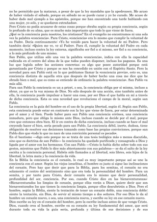 no he permitido que la mataran, a pesar de que la ley mandaba que la apedreasen. Me acuso
de haber violado el sábado, porque en sábado no se puede curar y yo he curado. Me acuso de
haber dado mal ejemplo a los apóstoles, porque me han encontrado una tarde hablando con
una mujer, yo solo, y se quedaron extrañados».
Pero Cristo no podía acusarse de estas cosas porque obraba según su propia conciencia, según
lo profundo de su alma, que es mucho más importante que todo lo que viene de fuera.
¿Qué es la conciencia para nosotros, los cristianos? En el evangelio no encontramos ni una sola
vez la palabra «conciencia». Para Cristo, «conciencia» era lo mismo que cumplir la voluntad de
su Padre. Decía continuamente: «Yo he venido para hacer la voluntad de mi Padre». Pero
también decía: «Quien me ve, ve al Padre». Para él, cumplir la voluntad del Padre en cada
momento, incluso contra la ley externa, significaba ser fiel a sí mismo, ser fiel a su conciencia,
a lo más profundo de uno mismo.
San Pablo, que utiliza sólo una vez la palabra «conciencia», indica con ella la capacidad
radicada en el centro del alma de la que todos pueden disponer, incluso los paganos. Es una
luz que legisla sobre las acciones concretas; es algo que posee autoridad porque está
garantizada por Cristo y porque se nos ha concedido en unión con el Espíritu Santo. Pero la
novedad para san Pablo está en lo que podríamos llamar la «conciencia previa», esto es, una
conciencia distinta de aquella otra que después de haber hecho una cosa me dice que he
obrado bien o mal, que es como se entiende de ordinario la palabra «conciencia». San Pablo va
más allá.
Para san Pablo la conciencia es un a priori, o sea, la conciencia obliga por sí misma, incluso a
obrar, ya que es la voz misma de Dios. No sólo después de una acción, sino también antes de
ella, la conciencia puede impulsar a hacer una cosa, por ser Dios el que habla en mí a través
de dicha conciencia. Esta es una novedad que revoluciona el campo de la moral, según san
Pablo.
La conciencia es la guía del hombre en el uso de la propia libertad, según él. Según san Pablo,
esta conciencia puede estar en contraste con la ley que viene de fuera, por estar determinada
por el amor y el bien. Puede haber para san Pablo una conciencia errónea, una conciencia
inmadura, pero que obliga lo mismo ante Dios, incluso cuando se decide por el mal, porque
cree que entonces obra bien. El ir en contra de dicha conciencia, incluso cuando se hace el mal
creyendo hacer el bien, sería pecado para san Pablo. La conciencia débil, inerte, dudosa, tiene
obligación de resolver sus decisiones tomando como base las propias convicciones, porque san
Pablo dice que «todo lo que no nace de una convicción personal es pecado».
En el bautismo —digo esto porque no se trata de una tesis teológica más o menos discutida,
sino que es doctrina de san Pablo— la conciencia ha quedado purificada y consagrada a Dios y
ligada por el amor con los hermanos. Con san Pablo —Cristo lo había dicho sobre todo con sus
gestos, mientras que Pablo lo dice más abiertamente con sus palabras— se da el salto de la ley
escrita a la conciencia personal. Habéis sido llamados a al libertad, sois libres, sois hijos de la
libertad, la letra mata y la conciencia da vida.
En la Biblia la conciencia es el corazón, lo cual es muy importante porque así se une la
conciencia con el amor. Según los viejos israelitas, el hombre es justo si sigue las inclinaciones
del corazón. Pero hay que decir que para la Biblia, para los semitas, el corazón no era
solamente el centro del sentimiento sino que era toda la personalidad del hombre. Para un
semita, y por tanto para Cristo, decir corazón era lo mismo que decir personalidad,
profundidad del ser, conciencia. Por eso, cuando Cristo dice en las bienaventuranzas:
«Bienaventurados los limpios de corazón, porque ellos verán a Dios», quiere decir que son
bienaventurados los que tienen la conciencia limpia, porque ellos descubrirán a Dios. Pero el
hombre, según la Biblia, siente la tentación de tener un corazón doble, una conciencia doble;
siente la tentación, sin Dios, de servir al mismo tiempo a dos señores. Por eso Dios le da al
hombre un corazón nuevo, o sea, una conciencia nueva, y escribe su ley en ese corazón nuevo.
Dios escribe su ley en el corazón del hombre, pero la escribe incluso antes de que venga Cristo.
Dios, cuando crea al hombre, escribe en su corazón su ley fundamental del amor, que será
durante toda su vida la guía seria, profunda y última de sus decisiones y de sus
 
