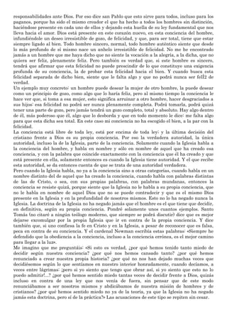 responsabilidades ante Dios. Por eso dice san Pablo que esto sirve para todos, incluso para los
paganos, porque ha sido el mismo creador el que ha hecho a todos los hombres sin distinción,
haciéndose presente en cada uno de ellos y dejando esta huella de su ley fundamental que nos
lleva hacia el amor. Dios está presente en este corazón nuevo, en esta conciencia del hombre,
infundiéndole un deseo irresistible de gozo, de felicidad, y que, para ser total, tiene que estar
siempre ligado al bien. Todo hombre sincero, normal, todo hombre auténtico siente que desde
lo más profundo de sí mismo nace un anhelo irresistible de felicidad. No me he encontrado
jamás a un hombre que me haya dicho que no siente la vocación a la alegría, a la dicha, que no
quiera ser feliz, plenamente feliz. Pero también es verdad que, si este hombre es sincero,
tendrá que afirmar que esta felicidad no puede prescindir de lo que constituye una exigencia
profunda de su conciencia, la de probar esta felicidad hacia el bien. Y cuando busca esta
felicidad separada de dicho bien, siente que le falta algo y que no podrá nunca ser felÍ2 de
verdad.
Un ejemplo muy concreto: un hombre puede desear la mujer de otro hombre, la puede desear
como un principio de gozo, como algo que lo haría feliz, pero al mismo tiempo la conciencia le
hace ver que, si toma a esa mujer, esto significa arruinar a otro hombre, hacer desgraciados a
sus hijos: esa felicidad no podrá ser nunca plenamente completa. Podrá tomarla, podrá quizá
tener una parte de gozo, pero jamás tendrá un gozo completo, total y absoluto. Hay algo dentro
de él, más poderoso que él, algo que lo desborda y que en todo momento le dice: me falta algo
para que esta dicha sea total. En este caso mi conciencia no ha escogido el bien, a la par con la
felicidad.
La conciencia está libre de toda ley, está por encima de toda ley; y la última decisión del
cristiano frente a Dios es su propia conciencia. Por eso la verdadera autoridad, la única
autoridad, incluso la de la Iglesia, parte de la conciencia. Solamente cuando la Iglesia habla a
la conciencia del hombre, y habla en nombre y sólo en nombre de aquel que ha creado esa
conciencia, y con la palabra que coincide exactamente con la conciencia que él ha creado y que
está presente en ella, solamente entonces es cuando la Iglesia tiene autoridad. Y el que recibe
esta autoridad, se da entonces cuenta de que se trata de una autoridad verdadera.
Pero cuando la Iglesia habla, no ya a la conciencia sino a otras categorías, cuando habla en un
nombre distinto del de aquel que ha creado la conciencia, cuando habla con palabras distintas
de las de Cristo, o sea, con sus propias palabras, con palabras mundanas, entonces la
conciencia se resiste quizá, porque siente que la Iglesia no le habla a su propia conciencia, que
no le habla en nombre de aquel Dios que no se puede contradecir y que es el mismo Dios
presente en la Iglesia y en la profundidad de nosotros mismos. Esto no lo ha negado nunca la
Iglesia. La doctrina de la Iglesia no ha negado jamás que el hombre es el que tiene que decidir,
en definitiva, según su propia conciencia. Pondré solamente unos cuantos ejemplos. Santo
Tomás (no citaré a ningún teólogo moderno, que siempre se podrá discutir) dice que es mejor
dejarse excomulgar por la propia Iglesia que ir en contra de la propia conciencia. Y dice
también que, si uno confiesa la fe en Cristo y en la Iglesia, a pesar de reconocer que es falsa,
peca en contra de su conciencia. Y el cardenal Newman escribía estas palabras: «Siempre he
defendido que la obediencia a la conciencia, incluso a la conciencia errónea, es el mejor camino
para llegar a la luz».
Me imagino que me preguntáis: «Si esto es verdad, ¿por qué hemos tenido tanto miedo de
decidir según nuestra conciencia? ¿por qué nos hemos cansado tanto? ¿por qué hemos
renunciado a crear nuestra propia historia? ¿por qué no nos han dejado muchas veces que
decidiésemos según lo que sentíamos en nuestro interior honradamente, cuando decíamos, a
veces entre lágrimas: ¡pero si yo siento que tengo que obrar así, si yo siento que esto no lo
puedo admitir!...? ¿por qué hemos sentido miedo tantas veces de decidir frente a Dios, quizás
incluso en contra de una ley que nos venía de fuera, sin pensar que de este modo
renunciábamos a ser nosotros mismos y abdicábamos de nuestra misión de hombres y de
cristianos? ¿por qué hemos sentido miedo no ya de la teoría, ya que la Iglesia no ha negado
jamás esta doctrina, pero sí de la práctica?» Las acusaciones de este tipo se repiten sin cesar.
 