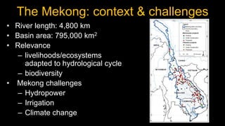The Mekong: context & challenges
• River length: 4,800 km
• Basin area: 795,000 km2
• Relevance
   – livelihoods/ecosystem...