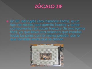  Un ZIF, del inglés Zero Inserción Forcé, es un
tipo de zócalo que permite insertar y quitar
componentes sin hacer fuerza y de una forma
fácil, ya que lleva una palanca que impulsa
todas los pines con la misma presión, por lo
que también evita que se dañen.
 
