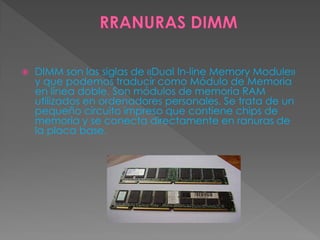  DIMM son las siglas de «Dual In-line Memory Module»
y que podemos traducir como Módulo de Memoria
en línea doble. Son módulos de memoria RAM
utilizados en ordenadores personales. Se trata de un
pequeño circuito impreso que contiene chips de
memoria y se conecta directamente en ranuras de
la placa base.
 