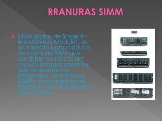  SIMM (siglas de Single In-
line Memory Module), es
un formato para módulos
de memoria RAM que
consisten en placas de
circuito impreso sobre las
que se montan los
integrados de memoria
DRAM. Estos módulos se
inserta en zócalos sobre la
placa base.
 