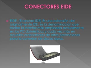  EIDE, (Enancad IDE) Es una extensión del
originalmente IDE, es la denominación que
recibe la interfaz más empleada actualmente
en los PC domésticos y cada vez más en
aquellos ordenadores de altas prestaciones
para la conexión de discos duros.
 