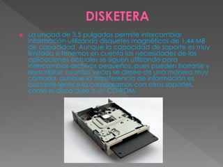  La unidad de 3,5 pulgadas permite intercambiar
información utilizando disquetes magnéticos de 1,44 MB
de capacidad. Aunque la capacidad de soporte es muy
limitada si tenemos en cuenta las necesidades de las
aplicaciones actuales se siguen utilizando para
intercambiar archivos pequeños, pues pueden borrarse y
reescribirse cuantas veces se desee de una manera muy
cómoda, aunque la transferencia de información es
bastante lenta si la comparamos con otros soportes,
como el disco duro o un CD-ROM.
 