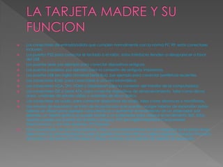  Los conectores de entrada/salida que cumplen normalmente con la norma PC 99: estos conectores
incluyen:
 Los puertos PS2 para conectar el teclado o el ratón, estas interfaces tienden a desaparecer a favor
del USB
 Los puertos serie, por ejemplo para conectar dispositivos antiguos.
 Los puertos paralelos, por ejemplo para la conexión de antiguas impresoras.
 Los puertos USB (en inglés Universal Serial Bus), por ejemplo para conectar periféricos recientes.
 Los conectores RJ45, para conectarse a una red informática.
 Los conectores VGA, DVI, HDMI o Displayport para la conexión del monitor de la computadora.
 Los conectores IDE o Serial ATA, para conectar dispositivos de almacenamiento, tales como discos
duros, unidades de estado sólido y unidades de disco óptico.
 Los conectores de audio, para conectar dispositivos de audio, tales como altavoces o micrófonos.
 Las ranuras de expansión: se trata de receptáculos que pueden acoger tarjetas de expansión (estas
tarjetas se utilizan para agregar características o aumentar el rendimiento de un ordenador; por
ejemplo, un tarjeta gráfica se puede añadir a un ordenador para mejorar el rendimiento 3D). Estos
puertos pueden ser puertos ISA (interfaz antigua), PCI (en inglés Peripheral Componente
InterConnect) y, los más recientes, PCI Express.
 Con la evolución de las computadoras, más y más características se han integrado en la placa base,
tales como circuitos electrónicos para la gestión del vídeo IGP (en inglés Integrated Graphic Proceso),
de sonido o de redes (10/100 Mbps/1 Gbps), evitando así la adición de tarjetas de expansión
 