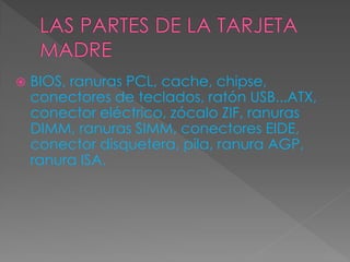  BIOS, ranuras PCL, cache, chipse,
conectores de teclados, ratón USB...ATX,
conector eléctrico, zócalo ZIF, ranuras
DIMM, ranuras SIMM, conectores EIDE,
conector disquetera, pila, ranura AGP,
ranura ISA.
 