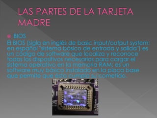  BIOS
El BIOS (sigla en inglés de basic input/output system;
en español "sistema básico de entrada y salida") es
un código de software que localiza y reconoce
todos los dispositivos necesarios para cargar el
sistema operativo en la memoria RAM; es un
software muy básico instalado en la placa base
que permite que ésta cumpla su cometido.
 