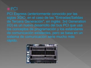 PCI
PCI Express (anteriormente conocido por las
siglas 3GIO, en el caso de las "Entradas/Salidas
de Tercera Generación", en inglés: 3rd Generation
I/O) es un nuevo desarrollo del bus PCI que usa
los conceptos de programación y los estándares
de comunicación existentes, pero se basa en un
sistema de comunicación serie mucho más
rápido.
 
