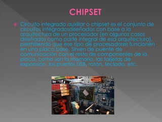  Circuito integrado auxiliar o chipset es el conjunto de
circuitos integradosdiseñados con base a la
arquitectura de un procesador (en algunos casos
diseñados como parte integral de esa arquitectura),
permitiendo que ese tipo de procesadores funcionen
en una placa base. Sirven de puente de
comunicación con el resto de componentes de la
placa, como son la memoria, las tarjetas de
expansión, los puertos USB, ratón, teclado, etc.
 