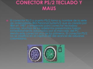  El conector PS/2 o puerto PS/2 toma su nombre de la serie
de ordenadores IBM Personal System/2 que es creada por
IBM en 1987, y empleada para conectar tecladosy
ratones. Muchos de los adelantos presentados fueron
inmediatamente adoptados por el mercado del PC,
siendo este conector uno de los primeros. El conector PS/2
no se clasifica en el capítulo 85 del arancel de aduanas
colombiano.
 