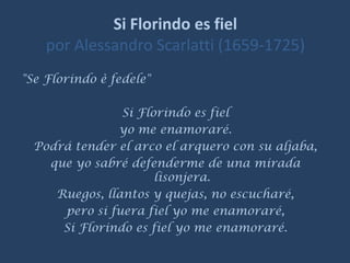 Si Florindo es fielpor AlessandroScarlatti (1659-1725)  "Se Florindo è fedele"  Si Florindo es fiel yo me enamoraré. Podrá tender el arco el arquero con su aljaba, que yo sabré defenderme de una mirada lisonjera. Ruegos, llantos y quejas, no escucharé, pero si fuera fiel yo me enamoraré, Si Florindo es fiel yo me enamoraré. 