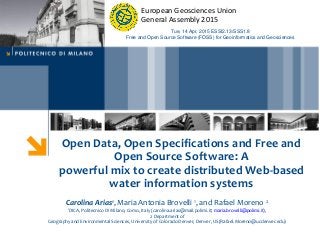 Open Data, Open Specifications and Free and
Open Source Software: A
powerful mix to create distributed Web-based
water information systems
Carolina Arias1, Maria Antonia Brovelli 1, and Rafael Moreno 2
1DICA, Politecnico Di Milano, Como, Italy (carolina.arias@mail.polimi.it; maria.brovelli@polimi.it),
2 Department of
Geography and Environmental Sciences, University of Colorado Denver, Denver, US(Rafael.Moreno@ucdenver.edu)
Tue, 14 Apr, 2015 ESSI2.13/SSS1.8
Free and Open Source Software (FOSS) for Geoinformatics and Geosciences
European Geosciences Union
General Assembly 2015
 