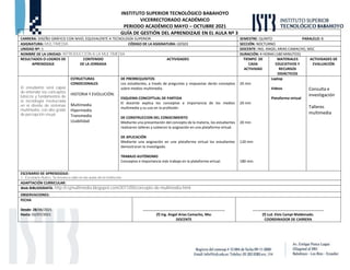 INSTITUTO SUPERIOR TECNOLÓGICO BABAHOYO
VICERRECTORADO ACADÉMICO
PERIODO ACADÉMICO MAYO – OCTUBRE 2021
GUÍA DE GESTIÓN DEL APRENDIZAJE EN EL AULA Nº 3
CARRERA: DISEÑO GRÁFICO CON NIVEL EQUIVALENTE A TECNOLOGÍA SUPERIOR. SEMESTRE: QUINTO PARALELO: B
ASIGNATURA: MULTIMEDIA CÓDIGO DE LA ASIGNATURA: GD503 SECCIÓN: NOCTURNO
UNIDAD Nº: 1 DOCENTE: ING. ANGEL ARIAS CAMACHO, MSC
NOMBRE DE LA UNIDAD: INTRODUCCIÓN A LA MULTIMEDIA DURACIÓN: 4 HORAS (180 MINUTOS)
RESULTADOS O LOGROS DE
APRENDIZAJE
CONTENIDO
DE LA JORNADA
ACTIVIDADES TIEMPO DE
CADA
ACTIVIDAD
MATERIALES
EDUCATIVOS Y
RECURSOS
DIDÁCTICOS
ACTIVIDADES DE
EVALUACIÓN
El estudiante será capaz
de entender los conceptos
básicos y fundamentos de
la tecnología involucrada
en el diseño de sistemas
multimedia, con alto grado
de percepción visual.
ESTRUCTURAS
CONDICIONALES
HISTORIA Y EVOLUCIÓN:
Multimedia
Hipermedia
Transmedia
Usabilidad
DE PRERREQUISITOS
Los estudiantes, a través de preguntas y respuestas darán conceptos
sobre medios multimedia.
ESQUEMA CONCEPTUAL DE PARTIDA
El docente explica los conceptos e importancia de los medios
multimedia y su uso en la profesión.
DE CONSTRUCCION DEL CONOCIMIENTO
Mediante una presentación del concepto de la materia, los estudiantes
realizaron talleres y subieron la asignación en una plataforma virtual.
DE APLICACIÓN
Mediante una asignación en una plataforma virtual los estudiantes
demostraran lo investigado.
TRABAJO AUTÓNOMO
Conceptos e importancia más trabajo en la plataforma virtual.
20 min
20 min
20 min
120 min
180 min.
Laptop
Videos
Plataforma virtual
Consulta e
investigación
Talleres
multimedia
ESCENARIO DE APRENDIZAJE:
1.- Escenario Áulico: Se llevara a cabo en las aulas de la institución.
ADAPTACIÓN CURRICULAR:
Web BIBLIOGRAFÍA: http://csjmultimedia.blogspot.com/2011/05/concepto-de-multimedia.html
OBSERVACIONES:
FECHA
Desde: 28/06/2021
Hasta: 02/07/2021
……………………………………………………………………………
(f) Ing. Angel Arias Camacho, Msc
DOCENTE
…………………..…………………………………………….
(f) Lcd. Elvis Campi Maldonado.
COORDINADOR DE CARRERA
 