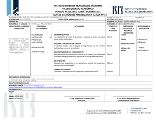 INSTITUTO SUPERIOR TECNOLÓGICO BABAHOYO
VICERRECTORADO ACADÉMICO
PERIODO ACADÉMICO MAYO – OCTUBRE 2021
GUÍA DE GESTIÓN DEL APRENDIZAJE EN EL AULA Nº 16
CARRERA: DISEÑO GRÁFICO CON NIVEL EQUIVALENTE A TECNOLOGÍA SUPERIOR. SEMESTRE: QUINTO PARALELO: B
ASIGNATURA: MULTIMEDIA CÓDIGO DE LA ASIGNATURA: GD503 SECCIÓN: NOCTURNO
UNIDAD Nº: 3 DOCENTE: ING. ANGEL ARIAS CAMACHO, MSC
NOMBRE DE LA UNIDAD: DESARROLLO MULTIMEDIA DURACIÓN: 4 HORAS (180 MINUTOS)
RESULTADOS O LOGROS DE
APRENDIZAJE
CONTENIDO
DE LA JORNADA
ACTIVIDADES TIEMPO DE
CADA
ACTIVIDAD
MATERIALES
EDUCATIVOS Y
RECURSOS
DIDÁCTICOS
ACTIVIDADES DE
EVALUACIÓN
El estudiante será capaz
de conceptualizar y
producir contenidos
multimedia en medios
digitales a base de criterios
editoriales, sonoros y
gráficos, con alto grado de
creatividad posible.
ELABORACIÓN Y
PRODUCCIÓN DE
PRODUCTOS
MULTIMEDIA:
Animaciones 2d
Animaciones 3d
DE PRERREQUISITOS
Los estudiantes, a través de preguntas y respuestas darán conceptos
sobre medios multimedia.
ESQUEMA CONCEPTUAL DE PARTIDA
El docente explica los conceptos e importancia de los medios
multimedia y su uso en la profesión.
DE CONSTRUCCION DEL CONOCIMIENTO
Mediante una presentación del concepto de la materia, los estudiantes
realizaron talleres y subieron la asignación en una plataforma virtual.
DE APLICACIÓN
Mediante una asignación en una plataforma virtual los estudiantes
demostraran lo investigado.
TRABAJO AUTÓNOMO
Conceptos e importancia más trabajo en la plataforma virtual.
20 min
20 min
20 min
120 min
180 min.
Laptop
Videos
Plataforma virtual
Software de
edición
Edición en
software
Talleres
multimedia
ESCENARIO DE APRENDIZAJE:
1.- Escenario Áulico: Se llevara a cabo en las aulas de la institución.
2.- escenario virtual: plataforma Edmodo
ADAPTACIÓN CURRICULAR:
Web BIBLIOGRAFÍA: https://www.adobe.com
https://www.scribd.com/document/16301604/Herramientas-Multimedia
OBSERVACIONES:
FECHA
Desde: 27/09/2021
Hasta: 01/10/2021
……………………………………………………………………………
(f) Ing. Angel Arias Camacho, Msc
DOCENTE
…………………..…………………………………………….
(f) Lcd. Elvis Campi Maldonado.
COORDINADOR DE CARRERA
 