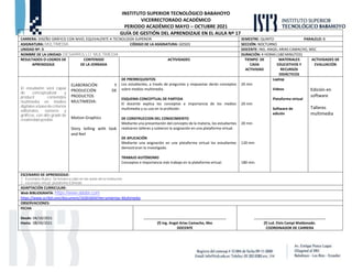INSTITUTO SUPERIOR TECNOLÓGICO BABAHOYO
VICERRECTORADO ACADÉMICO
PERIODO ACADÉMICO MAYO – OCTUBRE 2021
GUÍA DE GESTIÓN DEL APRENDIZAJE EN EL AULA Nº 17
CARRERA: DISEÑO GRÁFICO CON NIVEL EQUIVALENTE A TECNOLOGÍA SUPERIOR. SEMESTRE: QUINTO PARALELO: B
ASIGNATURA: MULTIMEDIA CÓDIGO DE LA ASIGNATURA: GD503 SECCIÓN: NOCTURNO
UNIDAD Nº: 3 DOCENTE: ING. ANGEL ARIAS CAMACHO, MSC
NOMBRE DE LA UNIDAD: DESARROLLO MULTIMEDIA DURACIÓN: 4 HORAS (180 MINUTOS)
RESULTADOS O LOGROS DE
APRENDIZAJE
CONTENIDO
DE LA JORNADA
ACTIVIDADES TIEMPO DE
CADA
ACTIVIDAD
MATERIALES
EDUCATIVOS Y
RECURSOS
DIDÁCTICOS
ACTIVIDADES DE
EVALUACIÓN
El estudiante será capaz
de conceptualizar y
producir contenidos
multimedia en medios
digitales a base de criterios
editoriales, sonoros y
gráficos, con alto grado de
creatividad posible.
ELABORACIÓN Y
PRODUCCIÓN DE
PRODUCTOS
MULTIMEDIA:
Motion Graphics
Story telling with look
and feel
DE PRERREQUISITOS
Los estudiantes, a través de preguntas y respuestas darán conceptos
sobre medios multimedia.
ESQUEMA CONCEPTUAL DE PARTIDA
El docente explica los conceptos e importancia de los medios
multimedia y su uso en la profesión.
DE CONSTRUCCION DEL CONOCIMIENTO
Mediante una presentación del concepto de la materia, los estudiantes
realizaron talleres y subieron la asignación en una plataforma virtual.
DE APLICACIÓN
Mediante una asignación en una plataforma virtual los estudiantes
demostraran lo investigado.
TRABAJO AUTÓNOMO
Conceptos e importancia más trabajo en la plataforma virtual.
20 min
20 min
20 min
120 min
180 min.
Laptop
Videos
Plataforma virtual
Software de
edición
Edición en
software
Talleres
multimedia
ESCENARIO DE APRENDIZAJE:
1.- Escenario Áulico: Se llevara a cabo en las aulas de la institución.
2.- escenario virtual: plataforma Edmodo
ADAPTACIÓN CURRICULAR:
Web BIBLIOGRAFÍA: https://www.adobe.com
https://www.scribd.com/document/16301604/Herramientas-Multimedia
OBSERVACIONES:
FECHA
Desde: 04/10/2021
Hasta: 08/10/2021
……………………………………………………………………………
(f) Ing. Angel Arias Camacho, Msc
DOCENTE
…………………..…………………………………………….
(f) Lcd. Elvis Campi Maldonado.
COORDINADOR DE CARRERA
 