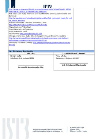 http://www.sd.polyu.edu.hk/iasdr/proceeding/papers/NEW%20MEDIA%20_%20NE
W%20PROBLEMS%20_%20NEW%20METHODS.pdf
Rich Media Case Study: How Cisco Uses Rich Media for Online Customer Events and
Seminars:
http://www.cisco.com/web/about/ciscoitatwork/unified_comm/rich_media_for_onli
ne_events_web.html
Harvard Business for Educators: Multimedia Cases:
http://hbsp.harvard.edu/list/elearning#Multimedia
https://ezgif.com/video-to-gif
https://aescripts.com/easecopy/
https://piktochart.com/
TechRepublic: http://www.techrepublic.com
Web governance case study: UN websites get reviews and recommendations:
http://www.techrepublic.com/blog/webmaster/web-governance-case-study-un-
websites-get-reviews-and-recommendations/2293
Case Study: Da Brands, Joemdy: http://www.joemdy.com/portfolio/case-study-da-
brands/
14. Revisión y Aprobación:
DOCENTE COORDINADOR DE CARRERA
Firma y fecha
Babahoyo, 4 de junio del 2021
Ing. Ángel G. Arias Camacho, Msc.
Firma y fecha
Babahoyo, 4 de junio del 2021
Lcd. Elvis Campi Maldonado
 