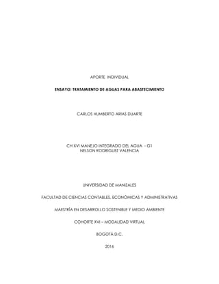 APORTE INDIVIDUAL
ENSAYO: TRATAMIENTO DE AGUAS PARA ABASTECIMIENTO
CARLOS HUMBERTO ARIAS DUARTE
CH XVI MANEJO INTEGRADO DEL AGUA - G1
NELSON RODRIGUEZ VALENCIA
UNIVERSIDAD DE MANIZALES
FACULTAD DE CIENCIAS CONTABLES, ECONÓMICAS Y ADMINISTRATIVAS
MAESTRÍA EN DESARROLLO SOSTENIBLE Y MEDIO AMBIENTE
COHORTE XVI – MODALIDAD VIRTUAL
BOGOTÁ D.C.
2016
 