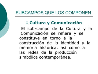 SUBCAMPOS QUE LOS COMPONEN Cultura y Comunicación El  sub-campo  de  la  Cultura  y  la  Comunicación  se  refiere  y  se  constituye  en  torno  a  la  construcción  de  la  identidad  y  la  memoria  histórica,  así  como  a  las  redes  de  la  producción simbólica contemporánea.  