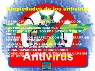 Propiedades de los antivirus

• GRAN CPACIDAD DE DETECCION Y REACCION
ANTE UN NUEVO VIRUS
• ACTUALIZACION SISTEMATICA
• DETECCION DE FALSOS POSISITIVOS O FALSOS
VIRUS
• INTEGRACCION PERFECTA CON EL PROGRAMA DE
CORREO ELECTRONICO
• ALERTA SOBRE POSIBLE INFECCION POS LAS
DIDTINTAS VIAS DE ENTRADA
• GRAN CAPACIDAD DE DESINFECCION
• CHEQUEO DEL ARRANQUE Y POSIBLES CAMBIOS
EN EL REGISTRO DE LAS APLICACIONES.
 