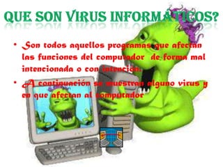 • Son todos aquellos programas que afectan
  las funciones del computador de forma mal
  intencionada o con intención.
• A continuación se muestran alguno virus y
  en que afectan al computador
 
