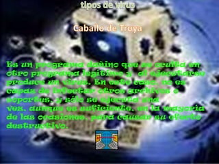 Es un programa dañino que se oculta en
otro programa legítimo y al ejecutarse
produce un virus. En este caso, no es
capaz de infectar otros archivos o
soportes, y sólo se ejecuta una
vez, aunque es suficiente, en la mayoría
de las ocasiones, para causar su efecto
destructivo.
 