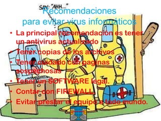 Recomendaciones
   para evitar virus informáticos
• La principal recomendación es tener
  un antivirus actualizado
• Tener copias de los archivos
• Tener cuidado con paginas
  sospechosas
• Tener un SOFTWARE legal.
• Contar con FIREWALL.
• Evitar prestar el equipo a todo mundo.
 