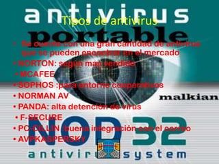 Tipos de antivirus
• Se cuenta con una gran cantidad de antivirus
   que se pueden encontrar en el mercado
• NORTON: según mas vendido
 • MCAFEE
• SOPHOS :para entorno cooperativos
• NORMAN AV
• PANDA: alta detención de virus
 • F-SECURE
• PC-CILLIN :buena integración con el correo
• AVPKASPERSKY
 
