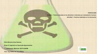 TOXICOLOGÍA
Unidad 2. Tóxicos naturales en los alimentos e inducidos por manipulación humana.
Actividad 1. Factores implicados en la intoxicación
Olivia Berenice Arias Ramírez.
Grupo 01 Ingeniería en Desarrollo Agroindustrial.
7° cuatrimestre. Matricula 150778 UNIVIM
Tutor: Ing. Isidoro de Jesús Macip
 