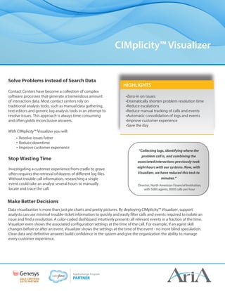 HIGHLIGHTS
CIMplicity™ Visualizer
•Zero-in on issues
•Dramatically shorten problem resolution time
•Reduce escalations
•Reduce manual tracking of calls and events
•Automatic consolidation of logs and events
•Improve customer experience
•Save the day
Solve Problems instead of Search Data
Contact Centers have become a collection of complex
software processes that generate a tremendous amount
of interaction data. Most contact centers rely on
traditional analysis tools, such as manual data gathering,
text editors and generic log analysis tools in an attempt to
resolve issues. This approach is always time consuming
and often yields inconclusive answers.
With CIMplicity™ Visualizer you will:
• Resolve issues faster
• Reduce downtime
• Improve customer experience
Stop Wasting Time
Investigating a customer experience from cradle to grave
often requires the retrieval of dozens of different log files.
Without trouble call information, researching a single
event could take an analyst several hours to manually
locate and trace the call.
Make Better Decisions
Data visualization is more than just pie charts and pretty pictures. By deploying CIMplicity™ Visualizer, support
analysts can use minimal trouble-ticket information to quickly and easily filter calls and events required to isolate an
issue and find a resolution. A color-coded dashboard intuitively presents all relevant events in a fraction of the time.
Visualizer even shows the associated configuration settings at the time of the call. For example, if an agent skill
changes before or after an event, Visualizer shows the settings at the time of the event - no more blind speculation.
Clear data and definitive answers build confidence in the system and give the organization the ability to manage
every customer experience.
“Collecting logs, identifying where the
problem call is, and combining the
associated interactions previously took
eight hours with our systems. Now, with
Visualizer, we have reduced this task to
minutes.”
Director, North American Financial Institution,
with 5000 agents, 8000 calls per hour
 