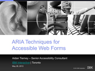 © 2013 IBM Corporation
ARIA Techniques for
Accessible Web Forms
Aidan Tierney – Senior Accessibility Consultant
IBM Interactive | Toronto
May 28, 2013
 