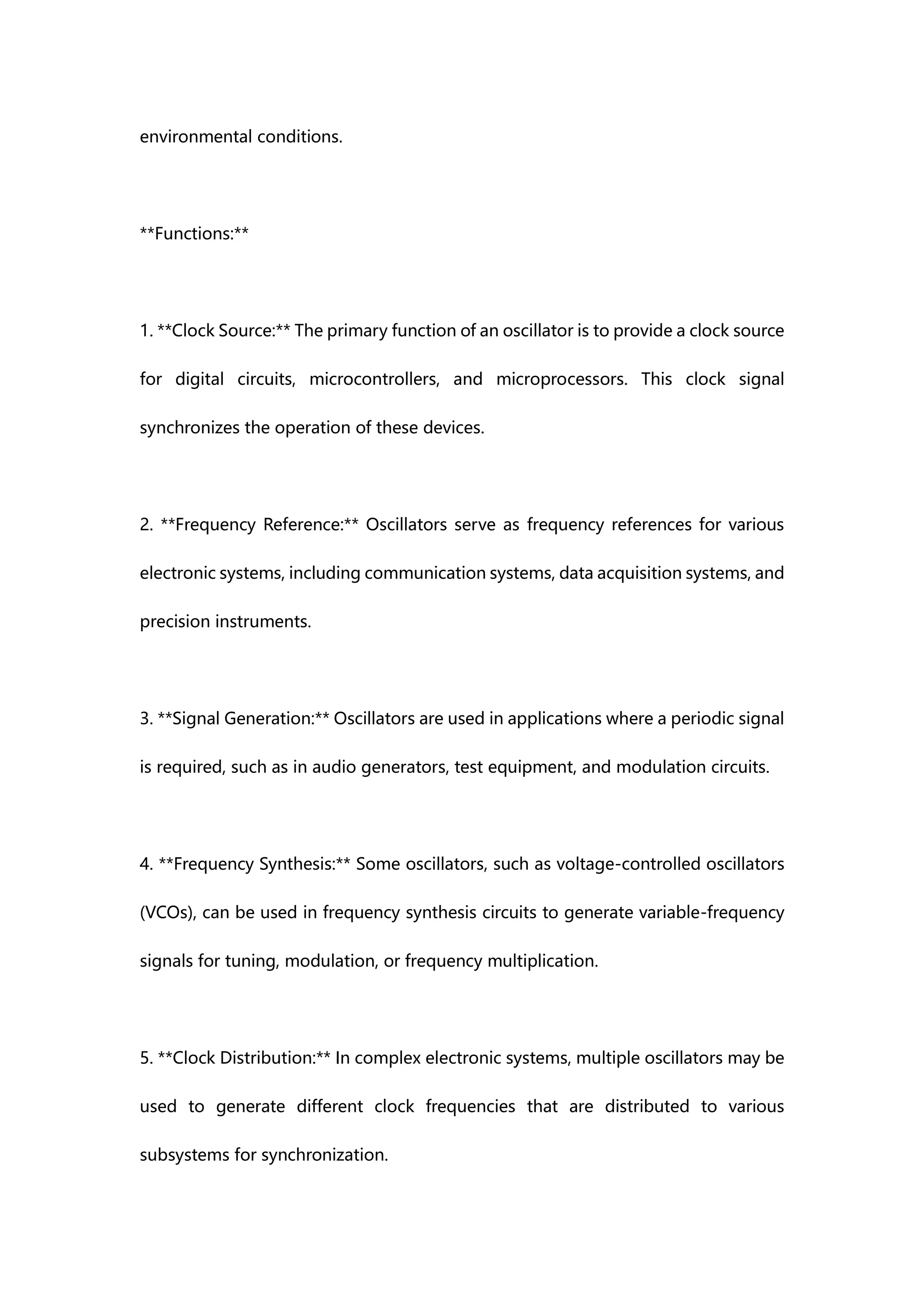 environmental conditions.
**Functions:**
1. **Clock Source:** The primary function of an oscillator is to provide a clock source
for digital circuits, microcontrollers, and microprocessors. This clock signal
synchronizes the operation of these devices.
2. **Frequency Reference:** Oscillators serve as frequency references for various
electronic systems, including communication systems, data acquisition systems, and
precision instruments.
3. **Signal Generation:** Oscillators are used in applications where a periodic signal
is required, such as in audio generators, test equipment, and modulation circuits.
4. **Frequency Synthesis:** Some oscillators, such as voltage-controlled oscillators
(VCOs), can be used in frequency synthesis circuits to generate variable-frequency
signals for tuning, modulation, or frequency multiplication.
5. **Clock Distribution:** In complex electronic systems, multiple oscillators may be
used to generate different clock frequencies that are distributed to various
subsystems for synchronization.
 