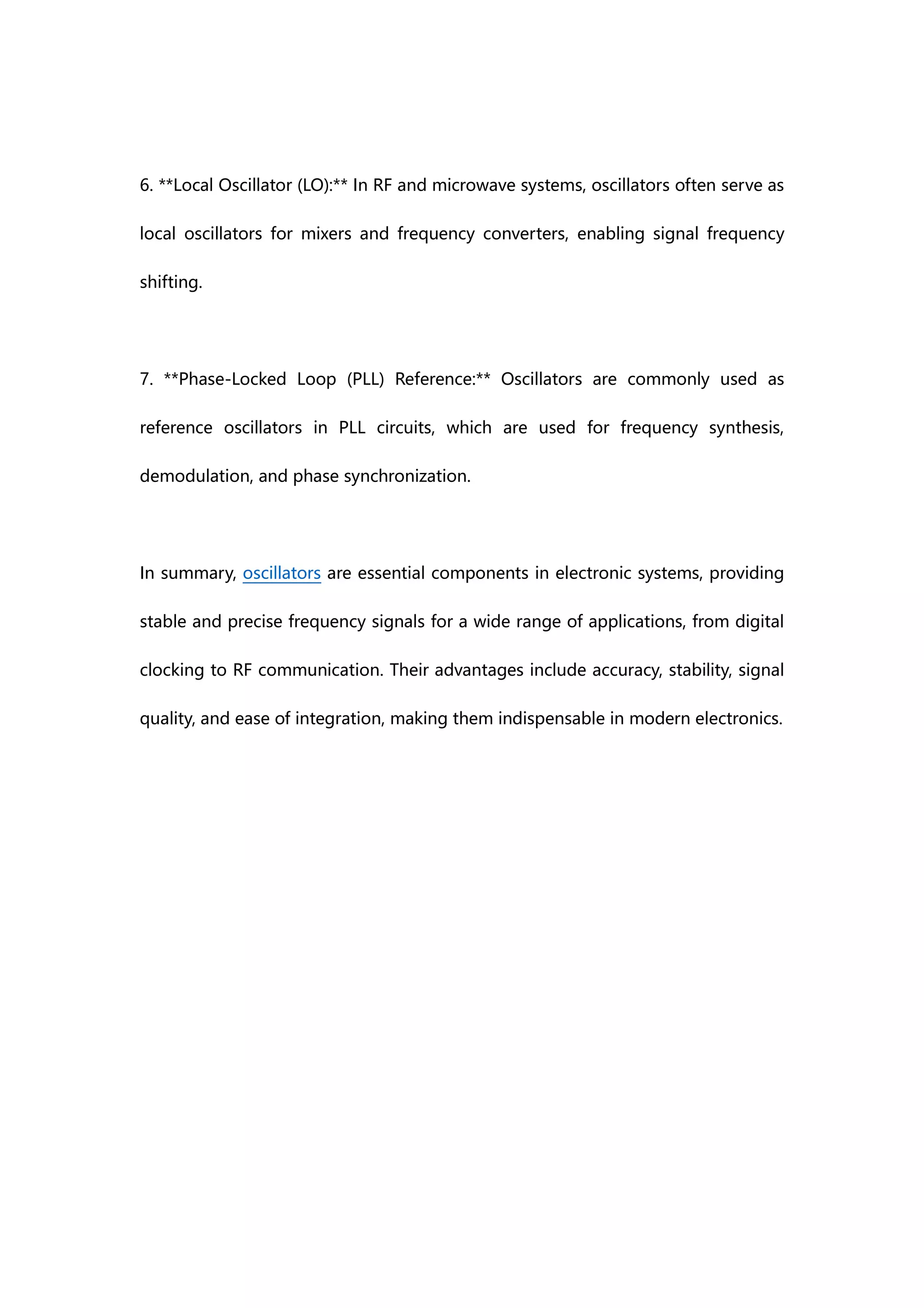 6. **Local Oscillator (LO):** In RF and microwave systems, oscillators often serve as
local oscillators for mixers and frequency converters, enabling signal frequency
shifting.
7. **Phase-Locked Loop (PLL) Reference:** Oscillators are commonly used as
reference oscillators in PLL circuits, which are used for frequency synthesis,
demodulation, and phase synchronization.
In summary, oscillators are essential components in electronic systems, providing
stable and precise frequency signals for a wide range of applications, from digital
clocking to RF communication. Their advantages include accuracy, stability, signal
quality, and ease of integration, making them indispensable in modern electronics.
 