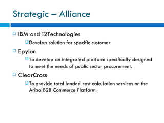 Strategic – Alliance IBM and i2Technologies  Develop solution for specific customer  Epylon To develop an integrated platform specifically designed to meet the needs of public sector procurement.  ClearCross  To provide total landed cost calculation services on the Ariba B2B Commerce Platform.  