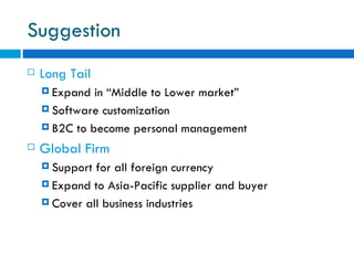 Suggestion Long Tail Expand in “Middle to Lower market” Software customization  B2C to become personal management Global Firm Support for all foreign currency Expand to Asia-Pacific supplier and buyer  Cover all business industries  