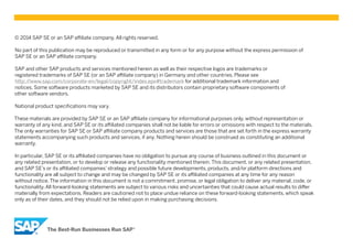 © 2014 SAP SE or an SAP affiliate company. All rights reserved.
No part of this publication may be reproduced or transmitted in any form or for any purpose without the express permission of
SAP SE or an SAP affiliate company.
SAP and other SAP products and services mentioned herein as well as their respective logos are trademarks or
registered trademarks of SAP SE (or an SAP affiliate company) in Germany and other countries. Please see
http://www.sap.com/corporate-en/legal/copyright/index.epx#trademark for additional trademark information and
notices. Some software products marketed by SAP SE and its distributors contain proprietary software components of
other software vendors.
National product specifications may vary.
These materials are provided by SAP SE or an SAP affiliate company for informational purposes only, without representation or
warranty of any kind, and SAP SE or its affiliated companies shall not be liable for errors or omissions with respect to the materials.
The only warranties for SAP SE or SAP affiliate company products and services are those that are set forth in the express warranty
statements accompanying such products and services, if any. Nothing herein should be construed as constituting an additional
warranty.
In particular, SAP SE or its affiliated companies have no obligation to pursue any course of business outlined in this document or
any related presentation, or to develop or release any functionality mentioned therein. This document, or any related presentation,
and SAP SE’s or its affiliated companies’ strategy and possible future developments, products, and/or platform directions and
functionality are all subject to change and may be changed by SAP SE or its affiliated companies at any time for any reason
without notice. The information in this document is not a commitment, promise, or legal obligation to deliver any material, code, or
functionality. All forward-looking statements are subject to various risks and uncertainties that could cause actual results to differ
materially from expectations. Readers are cautioned not to place undue reliance on these forward-looking statements, which speak
only as of their dates, and they should not be relied upon in making purchasing decisions.
 