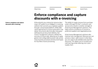 8 / 9 © 2014 SAP SE or an SAP affiliate company. All rights reserved.
Enforce compliance and capture
discounts with e-invoicing
Ariba extends your enterprise resource plan-
ning or AP system to an intelligent, e-invoicing
network that connects you to global suppliers
through a cloud-based platform. While alter-
native approaches to invoice automation may
deliver documents electronically, Ariba goes
well beyond just document delivery. Our
invoice management solutions validate the
accuracy of invoice data, allowing you to apply
generic and configurable business rules across
many business processes and document types
for touchless invoice processing.
The ability to create invoices from purchase
orders (through PO-Flip®), contracts, and
service entry sheets is another strength of
Ariba Invoice Management solutions. This
helps enforce compliance of invoices to
preferred suppliers and negotiated prices.
Ariba Invoice Management solutions also
improve cash management. Because you can
process a clean, valid invoice in a few days,
you can capture all available early-payment
discounts. This allows you to increase your
cash earnings while reducing risk in your
supply chain.
Enforce compliance and capture
discounts with e-invoicing
BenefitsSolutionObjectives Quick Facts
 