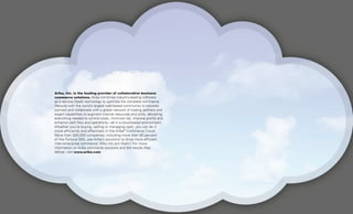 Ariba, Inc. is the leading provider of collaborative business
commerce solutions. Ariba combines industry-leading software
as a service (SaaS) technology to optimize the complete commerce
lifecycle with the world’s largest web-based community to discover,
connect and collaborate with a global network of trading partners and
expert capabilities to augment internal resources and skills, delivering
everything needed to control costs, minimize risk, improve profits and
enhance cash flow and operations—all in a cloud-based environment.
Whether you’re buying, selling or managing cash, you can do it
more efficiently and effectively in the Ariba®
Commerce Cloud.
More than 300,000 companies, including more than 80 percent
of the Fortune 500, use Ariba’s solutions to drive more efficient
inter-enterprise commerce. Why not join them? For more
information on Ariba commerce solutions and the results they
deliver, visit www.ariba.com.
 