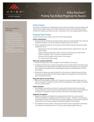 Ariba Discovery™
Posting Tips & Best Practices for Buyers
The Key to Success
Your success on Ariba Discovery™
largely depends on the quality of your posting. You will see higher quality
results and more supplier responses if you clearly describe your needs. The more information you share,
the better their responses will match your needs – allowing you to save time managing supplier follow-up.
Posting Tips & Best Practices
To get the most out of your postings, make sure to follow these guidelines:
Create a detailed post
• Choose the speciﬁc commodities and sales territories relevant to the posting. Make sure to select all
applicable commodities. You will get matched to suppliers based on your choices.
• Provide a detailed description of your buying need, attach relevant documents, and specify supplier
requirements such as:
- Speciﬁcations on the services/goods required, preferred location, project amount, units, and
contract length
- Supplier certiﬁcations (like green, women, minority or veteran business), annual revenue,
number of employees, years in business, and experience desired
- Information that the supplier should include in their response
- Your intention (evaluating or buying)
Share your company information
• Disclose your organization’s name to suppliers to lend credibility to your posting.
• By updating and sharing your company’s buying proﬁle, you can provide high-level information about
your company and your requirements from suppliers who want to do business with you. Along with
your company’s buying proﬁle comes a landing page that provides a consolidated view of all your
open postings.
• Decide when to disclose your personal identity. You can protect your individual privacy by sharing
your name and contact details only with selected suppliers who responded to your posting to help
prevent unwanted solicitation.
Keep posts open for at least 10 days
• Make sure you give suppliers enough time to respond to your posting. Suppliers might need a few
days to ask questions, coordinate a response within their organization, draft a proposal, and address
all of your requests properly.
Answer questions
• Some suppliers may need more information to assess whether they can deliver what you need.
Using the Q&A feature, they may ask you questions before they respond to your posting. Make sure
you respond to all questions to ensure you receive only the best, most qualiﬁed responses.
Respond to all suppliers
• Suppliers may have put considerable time into preparing their offers. As a courtesy, provide
constructive feedback to all suppliers who took the time to respond – whether or not you decide to
move forward with them. This will also allow you to build a reputation as a good buyer to work with
and provide you a list of back-up suppliers and potential suppliers for future projects.
• Your feedback will assist suppliers in becoming more familiar with your organization’s needs during
a sourcing event, minimizing the amount of time you spend managing supplier follow-up.
Attend a Live Demo to
Learn More
To learn more about how to
create effective postings, attend
a bi-monthly live demo. During
the session, Ariba Discovery team
members will demonstrate how to
use Ariba Discovery successfully.
You will hear tips and tricks on how
to get the most out of your postings.
To sign up, visit:
http://www.ariba.com/resources/
live-demo/ariba-discovery-for-buyers
 