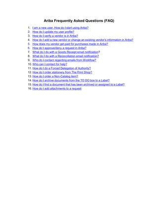 Ariba Frequently Asked Questions (FAQ)
1. I am a new user. How do I start using Ariba?
2. How do I update my user profile?
3. How do I verify a vendor is in Ariba?
4. How do I add a new vendor or change an existing vendor’s information in Ariba?
5. How does my vendor get paid for purchases made in Ariba?
6. How do I approve/deny a request in Ariba?
7. What do I do with a Goods Receipt email notification?
8. What do I do with a Reconciliation email notification?
9. Who do I contact regarding emails from Workflow?
10. Who can I contact for help?
11. How do I do a Forced Delegation of Authority?
12. How do I order stationery from The Print Shop?
13. How do I order a Non-Catalog item?
14. How do I archive documents from the TO DO box to a Label?
15. How do I find a document that has been archived or assigned to a Label?
16. How do I add attachments to a request
 