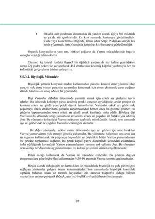 97
 Oksalik asit yutulması durumunda ilk yardım olarak kiĢiye bol miktarda
su ya da süt içirilmelidir. En kısa zamanda hastaneye götürülmelidir.
Cilde veya Göze temas ettiğinde, temas eden bölge 15 dakika süreyle bol
suyla yıkanmalı, temiz bandajla kapatılıp, kiĢi hastaneye götürülmelidir.
Organik kimyasalların yanı sıra, bitkisel yağların da Varroa mücadelesinde baĢarılı
sonuçlar verdiği bilinmektedir.
Thymol, 8g kristal haldeki thymol bir öğütücü yardımıyla toz haline getirildikten
sonra 22g pudra Ģekeri ile karıĢtırılarak 4x4 ebatlarında kesilmiĢ kâğıtlar yardımıyla her bir
kolonideki çerçevelerin üstüne yerleĢtirilir.
5.6.3.2. Biyolojik Mücadele
Biyolojik yöntem kimyasal madde kullanmadan paraziti kontrol etme yöntemi olup
paraziti yok etme yerine parazitin zararından korunmak için onun ekonomik zarar eĢiğinin
altında tutulmasını amaç edinen bir yöntemdir.
DiĢi Varroalar ilkbahar döneminde yumurta atmak için erkek arı gözlerini tercih
ederler. Bu dönemde koloniye yarısı kesilmiĢ petekli çerçeve verildiğinde, arılar peteğin alt
kısmına erkek arı gözlü yeni petek örerek tamamlarlar. Varroalar erkek arı gözlerinde
çoğalmayı tercih ettiklerinden gözlerin kapanmasından hemen önce bu gözlere girerler. Bu
gözlerin kapanmasından sonra erkek arı gözlü petek kesilerek imha edilir. Böylece diĢi
Varroanın bu dönemde attığı yumurtalar ve kendisi erkek arı pupaları ile birlikte yok edilmiĢ
olur. Bu yöntemle kolonideki Varroa miktarını azaltmak mümkündür. Ancak aynı zamanda
iĢçi arı gözlerinde de çoğalan Varroalar etkinliğini sürdürür.
Bir diğer yöntemde, nektar akımı döneminde iĢçi arı gözleri içerisine bırakılan
Varroa yumurtalarını yok etmeye yönelik çalıĢmadır. Bu yöntemde, koloninin ana arısı ana
arı ızgarası kullanılarak bir çerçeveye hapsedilir ve böylelikle bütün Varroa yumurtalarının
bir petekte toplanması sağlanır. Bu petek kapalı yavru döneminde kovandan çıkartılarak
imha edildiğinde kovandaki Varroa yumurtalarının tamamı yok edilmiĢ olur. Bu yöntemin
dezavantajı her dönemde uygulanamaması ve koloni geliĢimini kısmen engellemesidir.
Polen tuzağı kullanarak da Varroa ile mücadele edilebilir. Bu yöntem değiĢik
araĢtırmacılara göre hiçbir ilaç kullanmadan %30-50 arasında Varroa sayısını azaltmaktadır.
Birçok alanda olduğu gibi arı hastalıkları ile mücadelede biyolojik ve gıda güvenliğini
sağlayan yöntemler giderek önem kazanmaktadır. Son zamanlarda biyolojik kontrolde
toprakta bulunan insan ve memeli hayvanlar için zararsız (saprofit) olduğu bilinen
mantarların entamopatojenik (böcek zararlısı) özellikleri keĢfedilmeye baĢlanmıĢtır.
 