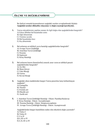 100
ÖLÇME VE DEĞERLENDĠRME
Bu faaliyet sonunda kazanımlarınızı aĢağıdaki soruları cevaplandırarak ölçünüz
AĢağıdaki soruları dikkatlice okuyunuz ve doğru seçeneği iĢaretleyiniz.
1. Varroa mücadelesinin yapılma zamanı ile ilgili doğru olan aĢağıdakilerden hangisidir?
A) Erken ilkbahar bal hasadından sonra
B) Oğul döneminde
C) Temmuz ayında
D) Bal hasadından önce
E) KıĢ döneminde
2. Bal arılarının en tehlikeli yavru hastalığı aĢağıdakilerden hangisidir?
A) Avrupa Yavru Çürüklüğü
B) Amerikan Yavru Çürüklüğü
C) Nosema
D) Septisemi
E) Kireç Hastalığı
3. Bal arılarının kanını (hemolenfini) emerek zarar veren en tehlikeli parazit
aĢağıdakilerden hangisidir?
A) Arı Biti
B) Mum Güvesi
C) Yakı Böceği
D) Varroa
E) Kovan böceği
4. AĢağıdaki etken maddelerden hangisi Varroa parazitine karĢı kullanılmayan
maddedir?
A) Fumagillin
B) Thymol
C) Formik asit
D) Oksalik asit
E) Asetik asit
5. I. Amerikan Yavru Çürüklüğü Hastalığı - Etkeni: Paenibacilluslarvae
II. Kireç Hastalığı - Etkeni: Ascospheraapis
III. Nosema Hastalığı - Etkeni: Streptococcuspluton
IV. Avrupa Yavru Çürüklüğü Hastalığı - Etkeni: Acarapiswoodi
AĢağıdakilerden hangisi hastalıklara neden olan etkenlerin doğru yazımıdır?
A) Yalnız I
B) Yalnız II
C) I ve II
D) I, III ve IV
E) I, II, III ve IV
ÖLÇME VE DEĞERLENDĠRME
 